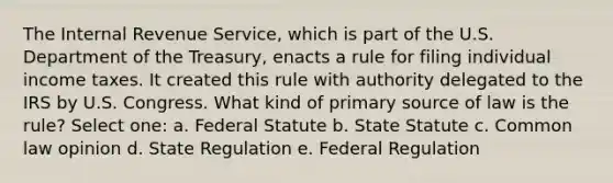 The Internal Revenue Service, which is part of the U.S. Department of the Treasury, enacts a rule for filing individual income taxes. It created this rule with authority delegated to the IRS by U.S. Congress. What kind of primary source of law is the rule? Select one: a. Federal Statute b. State Statute c. Common law opinion d. State Regulation e. Federal Regulation