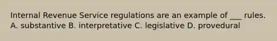 Internal Revenue Service regulations are an example of ___ rules. A. substantive B. interpretative C. legislative D. provedural