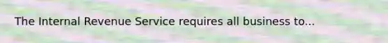 The Internal Revenue Service requires all business to...