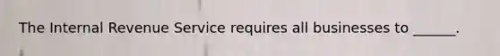 The Internal Revenue Service requires all businesses to ______.