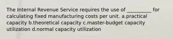 The Internal Revenue Service requires the use of __________ for calculating fixed manufacturing costs per unit. ​a.​practical capacity ​b.​theoretical capacity ​c.​master-budget capacity utilization ​d.​normal capacity utilization