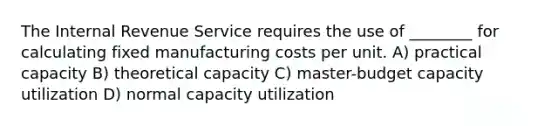 The Internal Revenue Service requires the use of ________ for calculating fixed manufacturing costs per unit. A) practical capacity B) theoretical capacity C) master-budget capacity utilization D) normal capacity utilization