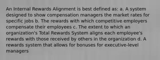 An Internal Rewards Alignment is best defined as: a. A system designed to show compensation managers the market rates for specific jobs b. The rewards with which competitive employers compensate their employees c. The extent to which an organization's Total Rewards System aligns each employee's rewards with those received by others in the organization d. A rewards system that allows for bonuses for executive-level managers