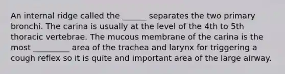 An internal ridge called the ______ separates the two primary bronchi. The carina is usually at the level of the 4th to 5th thoracic vertebrae. The mucous membrane of the carina is the most _________ area of the trachea and larynx for triggering a cough reflex so it is quite and important area of the large airway.