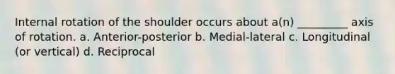 Internal rotation of the shoulder occurs about a(n) _________ axis of rotation. a. Anterior-posterior b. Medial-lateral c. Longitudinal (or vertical) d. Reciprocal