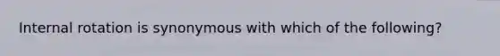 Internal rotation is synonymous with which of the following?