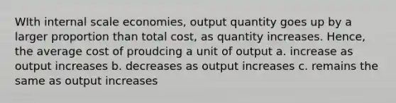 WIth internal scale economies, output quantity goes up by a larger proportion than total cost, as quantity increases. Hence, the average cost of proudcing a unit of output a. increase as output increases b. decreases as output increases c. remains the same as output increases