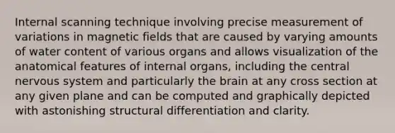 Internal scanning technique involving precise measurement of variations in magnetic fields that are caused by varying amounts of water content of various organs and allows visualization of the anatomical features of internal organs, including the central nervous system and particularly the brain at any cross section at any given plane and can be computed and graphically depicted with astonishing structural differentiation and clarity.