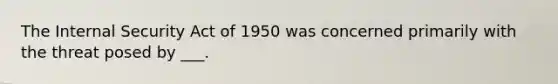 The Internal Security Act of 1950 was concerned primarily with the threat posed by ___.