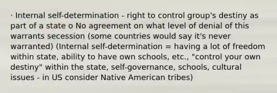 · Internal self-determination - right to control group's destiny as part of a state o No agreement on what level of denial of this warrants secession (some countries would say it's never warranted) (Internal self-determination = having a lot of freedom within state, ability to have own schools, etc., "control your own destiny" within the state, self-governance, schools, cultural issues - in US consider Native American tribes)