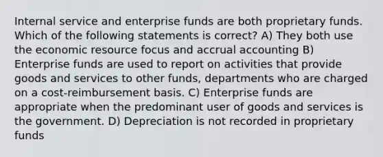 Internal service and enterprise funds are both proprietary funds. Which of the following statements is correct? A) They both use the economic resource focus and accrual accounting B) Enterprise funds are used to report on activities that provide goods and services to other funds, departments who are charged on a cost-reimbursement basis. C) Enterprise funds are appropriate when the predominant user of goods and services is the government. D) Depreciation is not recorded in proprietary funds