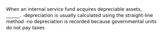 When an internal service fund acquires depreciable assets, ______. -depreciation is usually calculated using the straight-line method -no depreciation is recorded because governmental units do not pay taxes