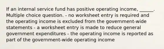 If an internal service fund has positive operating income, ______. Multiple choice question. - no worksheet entry is required and the operating income is excluded from the government-wide statements - a worksheet entry is made to reduce general government expenditures - the operating income is reported as part of the government-wide operating income