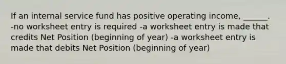 If an internal service fund has positive operating income, ______. -no worksheet entry is required -a worksheet entry is made that credits Net Position (beginning of year) -a worksheet entry is made that debits Net Position (beginning of year)