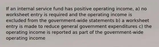 If an internal service fund has positive operating income, a) no worksheet entry is required and the operating income is excluded from the government-wide statements b) a worksheet entry is made to reduce general government expenditures c) the operating income is reported as part of the government-wide operating income