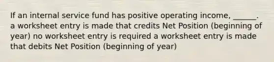 If an internal service fund has positive operating income, ______. a worksheet entry is made that credits Net Position (beginning of year) no worksheet entry is required a worksheet entry is made that debits Net Position (beginning of year)