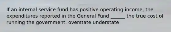 If an internal service fund has positive operating income, the expenditures reported in the General Fund ______ the true cost of running the government. overstate understate