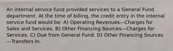 An internal service fund provided services to a General Fund department. At the time of billing, the credit entry in the internal service fund would be: A) Operating Revenues—Charges for Sales and Services. B) Other Financing Sources—Charges for Services. C) Due from General Fund. D) Other Financing Sources—Transfers In.