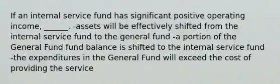 If an internal service fund has significant positive operating income, ______. -assets will be effectively shifted from the internal service fund to the general fund -a portion of the General Fund fund balance is shifted to the internal service fund -the expenditures in the General Fund will exceed the cost of providing the service