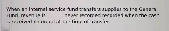 When an internal service fund transfers supplies to the General Fund, revenue is ______. never recorded recorded when the cash is received recorded at the time of transfer