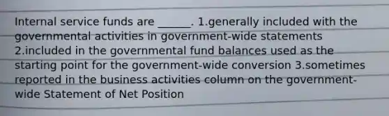 Internal service funds are ______. 1.generally included with the governmental activities in government-wide statements 2.included in the governmental fund balances used as the starting point for the government-wide conversion 3.sometimes reported in the business activities column on the government-wide Statement of Net Position