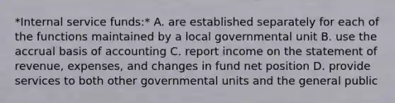 *Internal service funds:* A. are established separately for each of the functions maintained by a local governmental unit B. use the accrual basis of accounting C. report income on the statement of revenue, expenses, and changes in fund net position D. provide services to both other governmental units and the general public