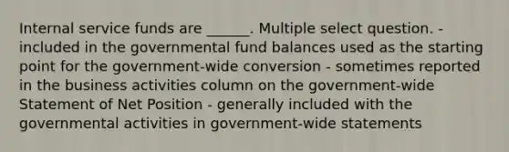 Internal service funds are ______. Multiple select question. - included in the governmental fund balances used as the starting point for the government-wide conversion - sometimes reported in the business activities column on the government-wide Statement of Net Position - generally included with the governmental activities in government-wide statements