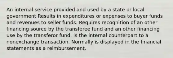 An internal service provided and used by a state or local government Results in expenditures or expenses to buyer funds and revenues to seller funds. Requires recognition of an other financing source by the transferee fund and an other financing use by the transferor fund. Is the internal counterpart to a nonexchange transaction. Normally is displayed in the financial statements as a reimbursement.