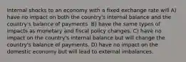 Internal shocks to an economy with a fixed exchange rate will A) have no impact on both the country's internal balance and the country's balance of payments. B) have the same types of impacts as monetary and fiscal policy changes. C) have no impact on the country's internal balance but will change the country's balance of payments. D) have no impact on the domestic economy but will lead to external imbalances.