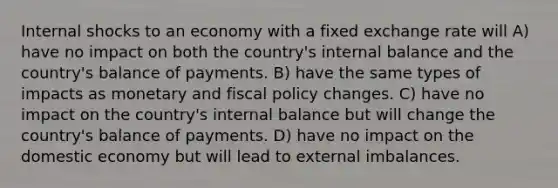 Internal shocks to an economy with a fixed exchange rate will A) have no impact on both the country's internal balance and the country's balance of payments. B) have the same types of impacts as monetary and fiscal policy changes. C) have no impact on the country's internal balance but will change the country's balance of payments. D) have no impact on the domestic economy but will lead to external imbalances.