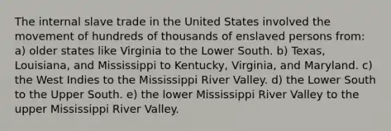 The internal slave trade in the United States involved the movement of hundreds of thousands of enslaved persons from: a) older states like Virginia to the Lower South. b) Texas, Louisiana, and Mississippi to Kentucky, Virginia, and Maryland. c) the West Indies to the Mississippi River Valley. d) the Lower South to the Upper South. e) the lower Mississippi River Valley to the upper Mississippi River Valley.