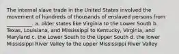 The internal slave trade in the United States involved the movement of hundreds of thousands of enslaved persons from __________. a. older states like Virginia to the Lower South b. Texas, Louisiana, and Mississippi to Kentucky, Virginia, and Maryland c. the Lower South to the Upper South d. the lower Mississippi River Valley to the upper Mississippi River Valley