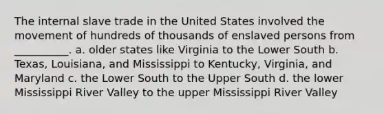 The internal slave trade in the United States involved the movement of hundreds of thousands of enslaved persons from __________. a. older states like Virginia to the Lower South b. Texas, Louisiana, and Mississippi to Kentucky, Virginia, and Maryland c. the Lower South to the Upper South d. the lower Mississippi River Valley to the upper Mississippi River Valley