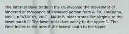 The Internal slave trade in the US involved the movement of hindered of thousands of enslaved person from A. TX, Louisiana, MISSI, KENTUCKY, VIRGI, MARY B. older states like Virginia to the lower south C. The lower miss river valley to the upper D. The West Indies to the miss E.the lowest south to the Upper