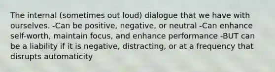 The internal (sometimes out loud) dialogue that we have with ourselves. -Can be positive, negative, or neutral -Can enhance self-worth, maintain focus, and enhance performance -BUT can be a liability if it is negative, distracting, or at a frequency that disrupts automaticity