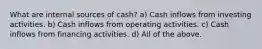 What are internal sources of cash? a) Cash inflows from investing activities. b) Cash inflows from operating activities. c) Cash inflows from financing activities. d) All of the above.