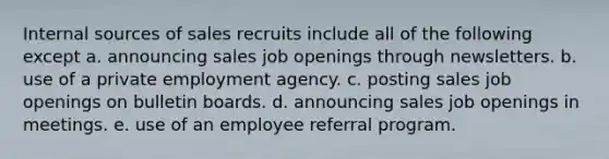 Internal sources of sales recruits include all of the following except a. announcing sales job openings through newsletters. b. use of a private employment agency. c. posting sales job openings on bulletin boards. d. announcing sales job openings in meetings. e. use of an employee referral program.