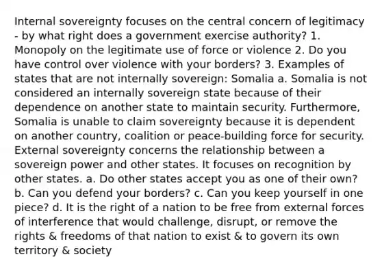 Internal sovereignty focuses on the central concern of legitimacy - by what right does a government exercise authority? 1. Monopoly on the legitimate use of force or violence 2. Do you have control over violence with your borders? 3. Examples of states that are not internally sovereign: Somalia a. Somalia is not considered an internally sovereign state because of their dependence on another state to maintain security. Furthermore, Somalia is unable to claim sovereignty because it is dependent on another country, coalition or peace-building force for security. External sovereignty concerns the relationship between a sovereign power and other states. It focuses on recognition by other states. a. Do other states accept you as one of their own? b. Can you defend your borders? c. Can you keep yourself in one piece? d. It is the right of a nation to be free from external forces of interference that would challenge, disrupt, or remove the rights & freedoms of that nation to exist & to govern its own territory & society