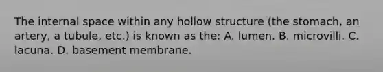 The internal space within any hollow structure (<a href='https://www.questionai.com/knowledge/kLccSGjkt8-the-stomach' class='anchor-knowledge'>the stomach</a>, an artery, a tubule, etc.) is known as the: A. lumen. B. microvilli. C. lacuna. D. basement membrane.