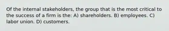 Of the internal stakeholders, the group that is the most critical to the success of a firm is the: A) shareholders. B) employees. C) labor union. D) customers.