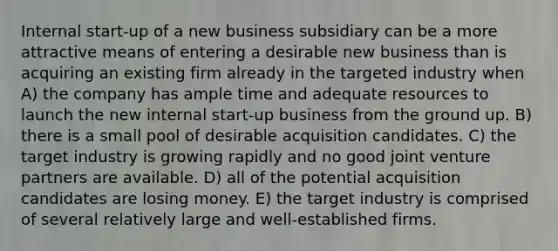 Internal start-up of a new business subsidiary can be a more attractive means of entering a desirable new business than is acquiring an existing firm already in the targeted industry when A) the company has ample time and adequate resources to launch the new internal start-up business from the ground up. B) there is a small pool of desirable acquisition candidates. C) the target industry is growing rapidly and no good joint venture partners are available. D) all of the potential acquisition candidates are losing money. E) the target industry is comprised of several relatively large and well-established firms.