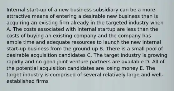 Internal start-up of a new business subsidiary can be a more attractive means of entering a desirable new business than is acquiring an existing firm already in the targeted industry when A. The costs associated with internal startup are <a href='https://www.questionai.com/knowledge/k7BtlYpAMX-less-than' class='anchor-knowledge'>less than</a> the costs of buying an existing company and the company has ample time and adequate resources to launch the new internal start-up business from the ground up B. There is a small pool of desirable acquisition candidates C. The target industry is growing rapidly and no good joint venture partners are available D. All of the potential acquisition candidates are losing money E. The target industry is comprised of several relatively large and well-established firms