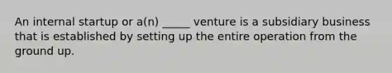 An internal startup or a(n) _____ venture is a subsidiary business that is established by setting up the entire operation from the ground up.