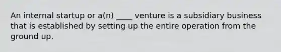 An internal startup or a(n) ____ venture is a subsidiary business that is established by setting up the entire operation from the ground up.