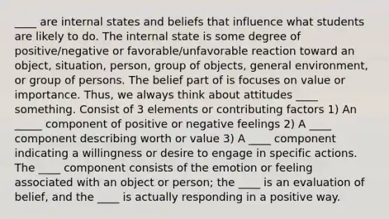 ____ are internal states and beliefs that influence what students are likely to do. The internal state is some degree of positive/negative or favorable/unfavorable reaction toward an object, situation, person, group of objects, general environment, or group of persons. The belief part of is focuses on value or importance. Thus, we always think about attitudes ____ something. Consist of 3 elements or contributing factors 1) An _____ component of positive or negative feelings 2) A ____ component describing worth or value 3) A ____ component indicating a willingness or desire to engage in specific actions. The ____ component consists of the emotion or feeling associated with an object or person; the ____ is an evaluation of belief, and the ____ is actually responding in a positive way.