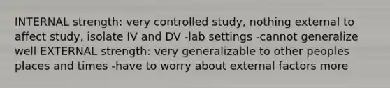 INTERNAL strength: very controlled study, nothing external to affect study, isolate IV and DV -lab settings -cannot generalize well EXTERNAL strength: very generalizable to other peoples places and times -have to worry about external factors more