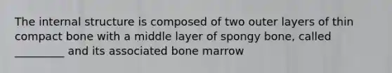 The internal structure is composed of two outer layers of thin compact bone with a middle layer of spongy bone, called _________ and its associated bone marrow