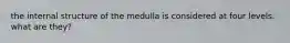 the internal structure of the medulla is considered at four levels. what are they?