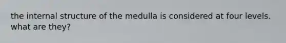 the internal structure of the medulla is considered at four levels. what are they?