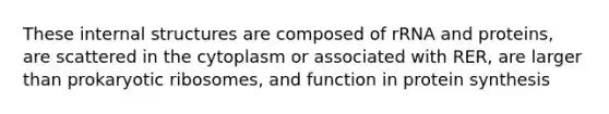 These internal structures are composed of rRNA and proteins, are scattered in the cytoplasm or associated with RER, are larger than prokaryotic ribosomes, and function in protein synthesis
